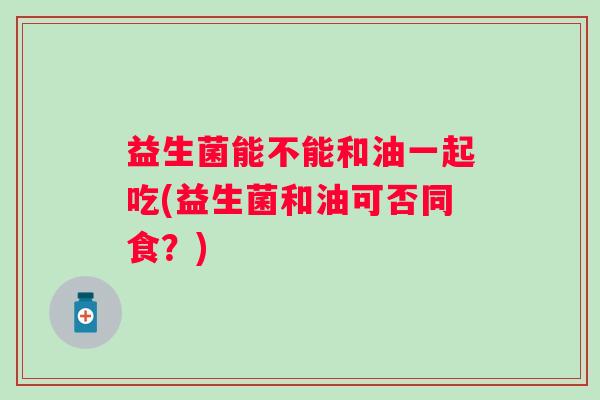 益生菌能不能和油一起吃(益生菌和油可否同食？)
