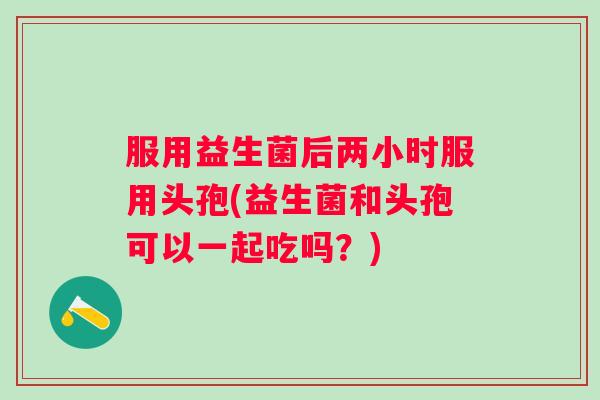 服用益生菌后两小时服用头孢(益生菌和头孢可以一起吃吗？)