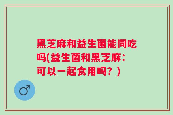 黑芝麻和益生菌能同吃吗(益生菌和黑芝麻:可以一起食用吗?) 黑芝麻和益生菌能同吃吗(益生菌和黑芝麻:可以一起食用吗?)