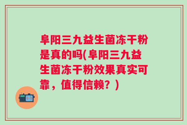 阜阳三九益生菌冻干粉是真的吗(阜阳三九益生菌冻干粉效果真实可靠，值得信赖？)
