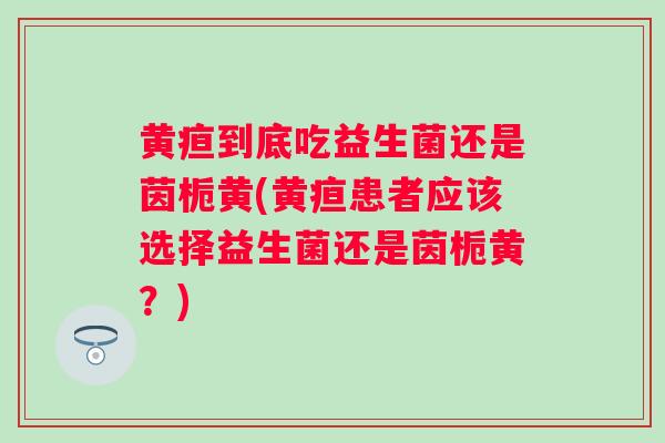 黄疸到底吃益生菌还是茵栀黄(黄疸患者应该选择益生菌还是茵栀黄?) 黄疸到底吃益生菌还是茵栀黄(黄疸患者应该选择益生菌还是茵栀黄?)