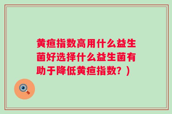 黄疸指数高用什么益生菌好选择什么益生菌有助于降低黄疸指数？)