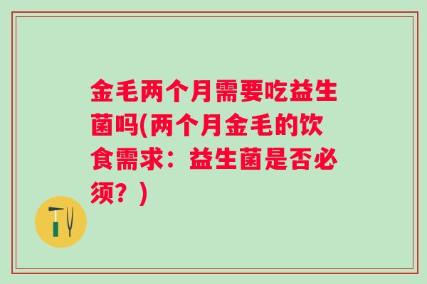 金毛两个月需要吃益生菌吗(两个月金毛的饮食需求：益生菌是否必须？)