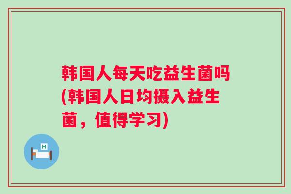 韩国人每天吃益生菌吗(韩国人日均摄入益生菌,值得学习) 韩国人每天吃益生菌吗(韩国人日均摄入益生菌,值得学习)