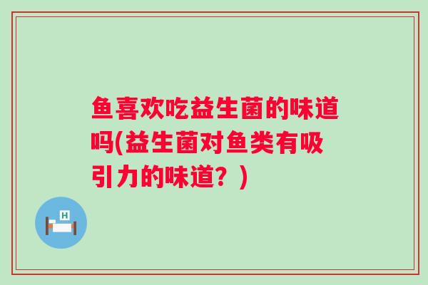 鱼喜欢吃益生菌的味道吗(益生菌对鱼类有吸引力的味道?) 鱼喜欢吃益生菌的味道吗(益生菌对鱼类有吸引力的味道?)