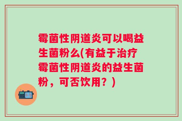 霉菌性炎可以喝益生菌粉么(有益于霉菌性炎的益生菌粉,可否饮用?) 霉菌性炎可以喝益生菌粉么(有益于霉菌性炎的益生菌粉,可否饮用?)