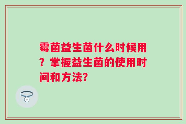 霉菌益生菌什么时候用?掌握益生菌的使用时间和方法? 霉菌益生菌什么时候用?掌握益生菌的使用时间和方法?