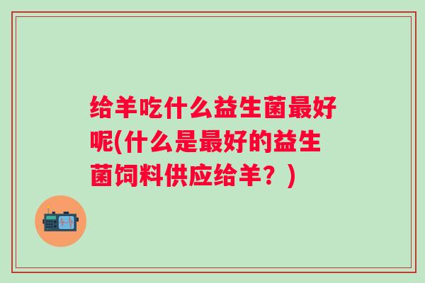 给羊吃什么益生菌好呢(什么是好的益生菌饲料供应给羊?) 给羊吃什么益生菌好呢(什么是好的益生菌饲料供应给羊?)
