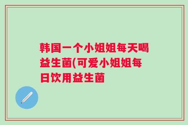 韩国一个小姐姐每天喝益生菌(可爱小姐姐每日饮用益生菌 韩国一个小姐姐每天喝益生菌(可爱小姐姐每日饮用益生菌