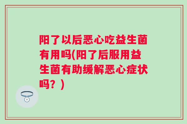 阳了以后恶心吃益生菌有用吗(阳了后服用益生菌有助缓解恶心症状吗?) 阳了以后恶心吃益生菌有用吗(阳了后服用益生菌有助缓解恶心症状吗?)