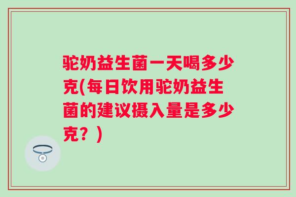 驼奶益生菌一天喝多少克(每日饮用驼奶益生菌的建议摄入量是多少克？)