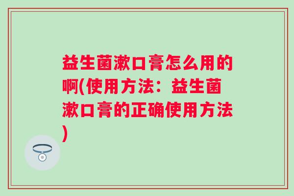 益生菌漱口膏怎么用的啊(使用方法：益生菌漱口膏的正确使用方法)