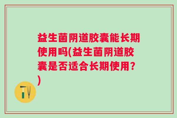 益生菌胶囊能长期使用吗(益生菌胶囊是否适合长期使用？)