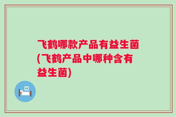 飞鹤哪款产品有益生菌(飞鹤产品中哪种含有益生菌) 飞鹤哪款产品有益生菌(飞鹤产品中哪种含有益生菌)