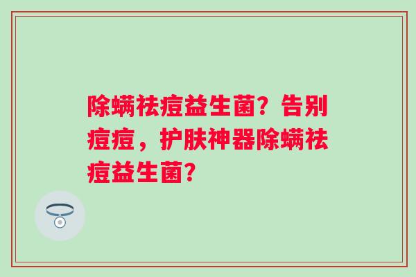 除螨祛痘益生菌?告别痘痘,护肤神器除螨祛痘益生菌? 除螨祛痘益生菌?告别痘痘,护肤神器除螨祛痘益生菌?