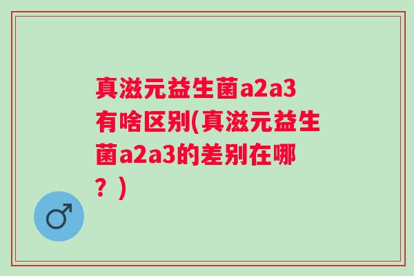 真滋元益生菌a2a3有啥区别(真滋元益生菌a2a3的差别在哪？)
