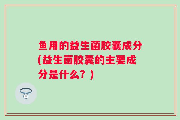 鱼用的益生菌胶囊成分(益生菌胶囊的主要成分是什么?) 鱼用的益生菌胶囊成分(益生菌胶囊的主要成分是什么?)