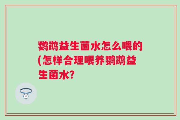 鹦鹉益生菌水怎么喂的(怎样合理喂养鹦鹉益生菌水? 鹦鹉益生菌水怎么喂的(怎样合理喂养鹦鹉益生菌水?