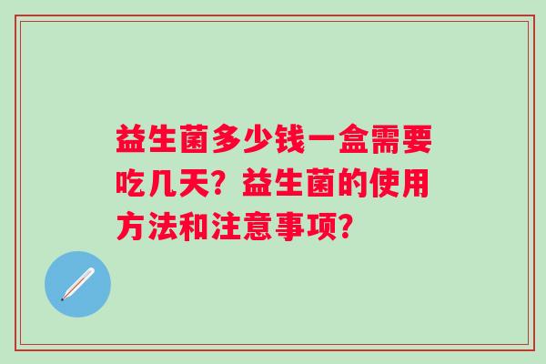 益生菌多少钱一盒需要吃几天?益生菌的使用方法和注意事项? 益生菌多少钱一盒需要吃几天?益生菌的使用方法和注意事项?