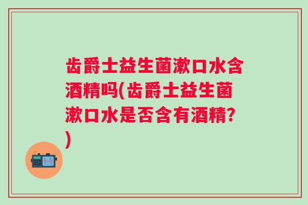 齿爵士益生菌漱口水含酒精吗(齿爵士益生菌漱口水是否含有酒精?) 齿爵士益生菌漱口水含酒精吗(齿爵士益生菌漱口水是否含有酒精?)