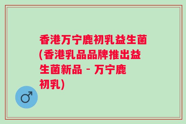 香港万宁鹿初乳益生菌(香港乳品品牌推出益生菌新品 - 万宁鹿初乳) 香港万宁鹿初乳益生菌(香港乳品品牌推出益生菌新品 - 万宁鹿初乳)