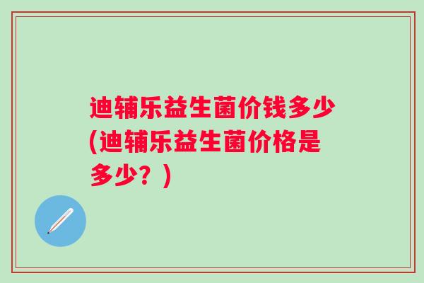 迪辅乐益生菌价钱多少(迪辅乐益生菌价格是多少?) 迪辅乐益生菌价钱多少(迪辅乐益生菌价格是多少?)