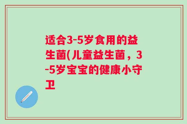 适合3-5岁食用的益生菌(儿童益生菌,3-5岁宝宝的健康小守卫 适合3-5岁食用的益生菌(儿童益生菌,3-5岁宝宝的健康小守卫