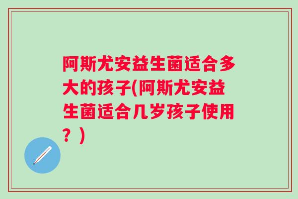 阿斯尤安益生菌适合多大的孩子(阿斯尤安益生菌适合几岁孩子使用？)