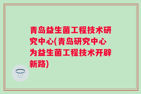青岛益生菌工程技术研究中心(青岛研究中心为益生菌工程技术开辟新路)