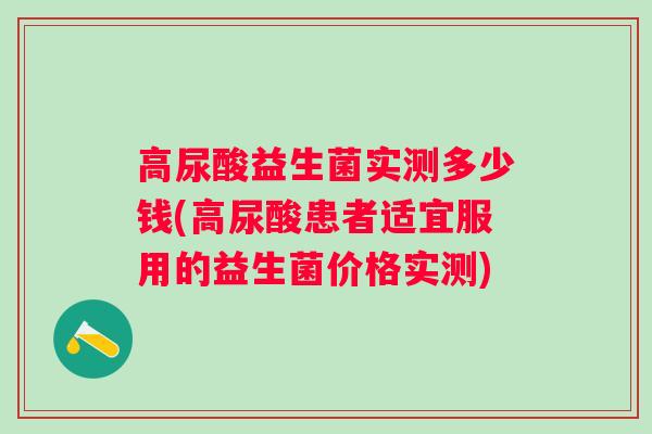 高尿酸益生菌实测多少钱(高尿酸患者适宜服用的益生菌价格实测) 高尿酸益生菌实测多少钱(高尿酸患者适宜服用的益生菌价格实测)