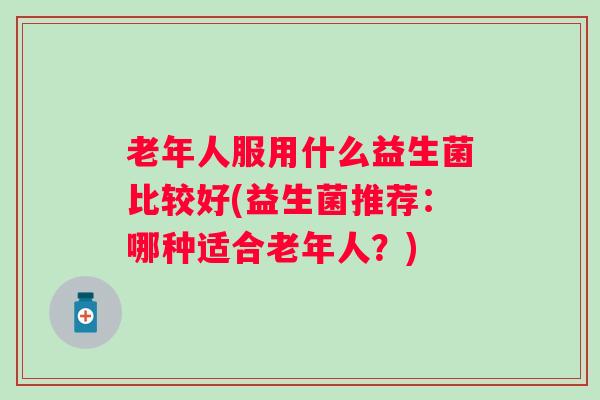 老年人服用什么益生菌比较好(益生菌推荐:哪种适合老年人?) 老年人服用什么益生菌比较好(益生菌推荐:哪种适合老年人?)