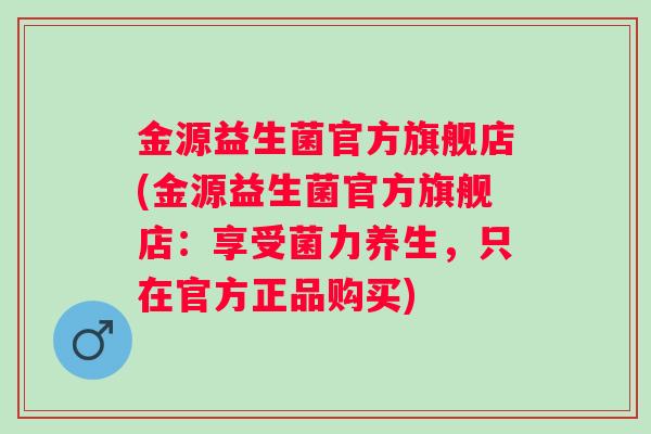 金源益生菌官方旗舰店(金源益生菌官方旗舰店:享受菌力养生,只在官方正品购买) 金源益生菌官方旗舰店(金源益生菌官方旗舰店:享受菌力养生,只在官方正品购买)