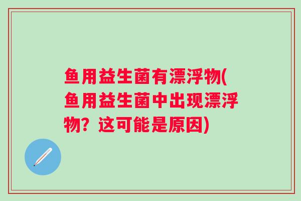 鱼用益生菌有漂浮物(鱼用益生菌中出现漂浮物？这可能是原因)