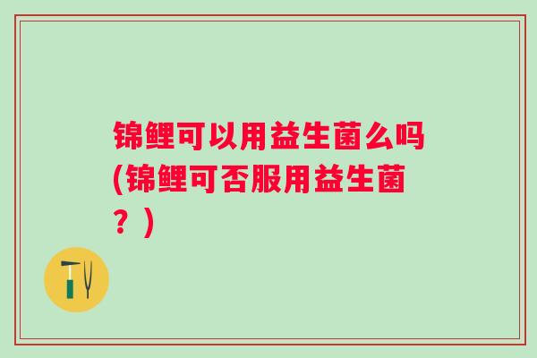 锦鲤可以用益生菌么吗(锦鲤可否服用益生菌?) 锦鲤可以用益生菌么吗(锦鲤可否服用益生菌?)