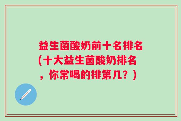 益生菌酸奶前十名排名(十大益生菌酸奶排名,你常喝的排第几?) 益生菌酸奶前十名排名(十大益生菌酸奶排名,你常喝的排第几?)