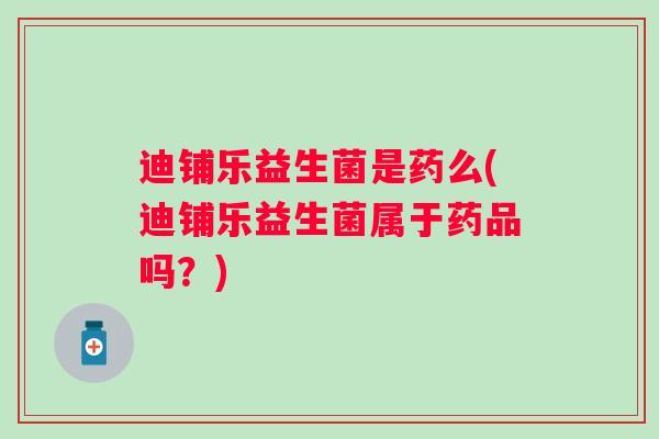 迪铺乐益生菌是药么(迪铺乐益生菌属于药品吗?) 迪铺乐益生菌是药么(迪铺乐益生菌属于药品吗?)
