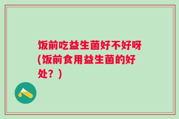 饭前吃益生菌好不好呀(饭前食用益生菌的好处?) 饭前吃益生菌好不好呀(饭前食用益生菌的好处?)