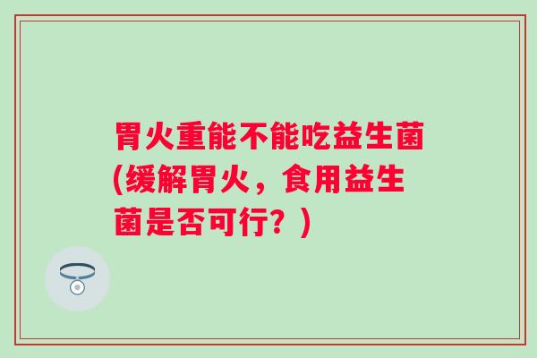 胃火重能不能吃益生菌(缓解胃火，食用益生菌是否可行？)