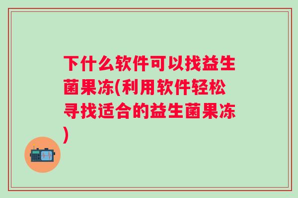下什么软件可以找益生菌果冻(利用软件轻松寻找适合的益生菌果冻) 下什么软件可以找益生菌果冻(利用软件轻松寻找适合的益生菌果冻)