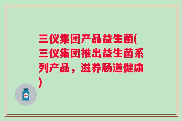 三仪集团产品益生菌(三仪集团推出益生菌系列产品,滋养肠道健康) 三仪集团产品益生菌(三仪集团推出益生菌系列产品,滋养肠道健康)