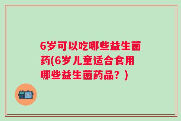 6岁可以吃哪些益生菌药(6岁儿童适合食用哪些益生菌药品?) 6岁可以吃哪些益生菌药(6岁儿童适合食用哪些益生菌药品?)