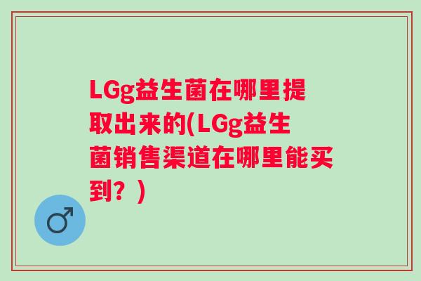 LGg益生菌在哪里提取出来的(LGg益生菌销售渠道在哪里能买到？)