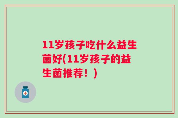 11岁孩子吃什么益生菌好(11岁孩子的益生菌推荐!) 11岁孩子吃什么益生菌好(11岁孩子的益生菌推荐!)