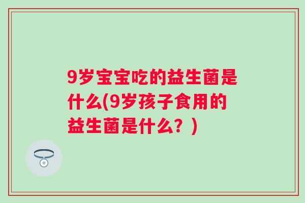9岁宝宝吃的益生菌是什么(9岁孩子食用的益生菌是什么？)
