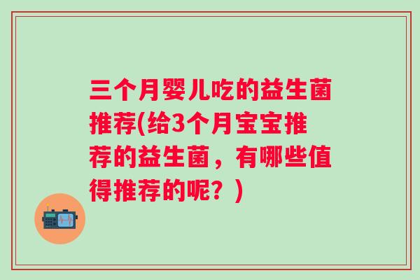 三个月婴儿吃的益生菌推荐(给3个月宝宝推荐的益生菌,有哪些值得推荐的呢?) 三个月婴儿吃的益生菌推荐(给3个月宝宝推荐的益生菌,有哪些值得推荐的呢?)
