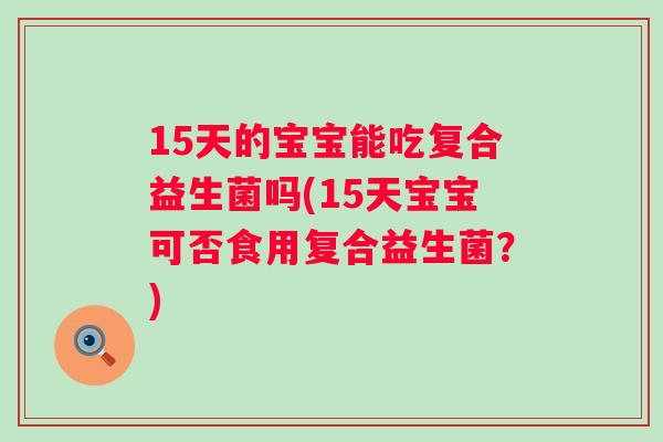 15天的宝宝能吃复合益生菌吗(15天宝宝可否食用复合益生菌？)