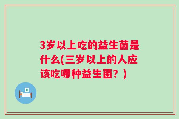 3岁以上吃的益生菌是什么(三岁以上的人应该吃哪种益生菌？)