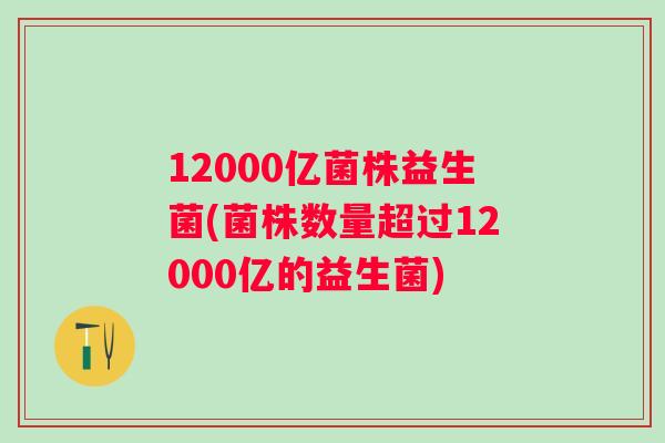 12000亿菌株益生菌(菌株数量超过12000亿的益生菌) 12000亿菌株益生菌(菌株数量超过12000亿的益生菌)