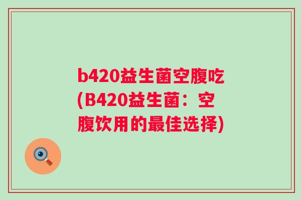b420益生菌空腹吃(B420益生菌:空腹饮用的佳选择) b420益生菌空腹吃(B420益生菌:空腹饮用的佳选择)