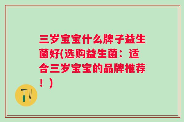 三岁宝宝什么牌子益生菌好(选购益生菌:适合三岁宝宝的品牌推荐!) 三岁宝宝什么牌子益生菌好(选购益生菌:适合三岁宝宝的品牌推荐!)